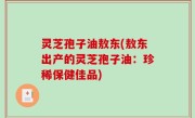 灵芝孢子油敖东(敖东出产的灵芝孢子油：珍稀保健佳品)