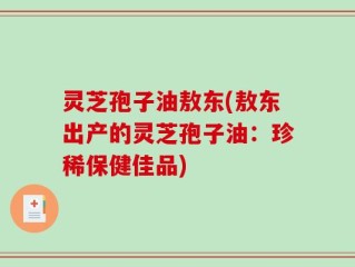 灵芝孢子油敖东(敖东出产的灵芝孢子油：珍稀保健佳品)