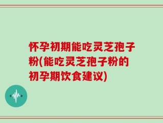 怀孕初期能吃灵芝孢子粉(能吃灵芝孢子粉的初孕期饮食建议)