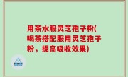 用茶水服灵芝孢子粉(喝茶搭配服用灵芝孢子粉，提高吸收效果)