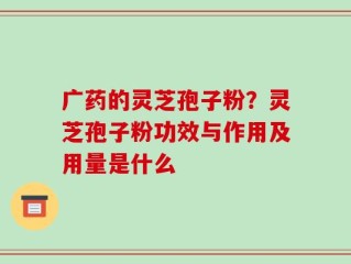 广药的灵芝孢子粉？灵芝孢子粉功效与作用及用量是什么
