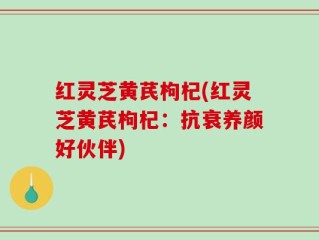 红灵芝黄芪枸杞(红灵芝黄芪枸杞：抗衰养颜好伙伴)