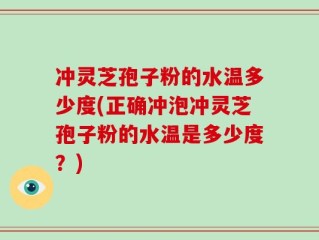冲灵芝孢子粉的水温多少度(正确冲泡冲灵芝孢子粉的水温是多少度？)