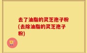 去了油脂的灵芝孢子粉(去除油脂的灵芝孢子粉)