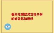 春天吃破壁灵芝孢子粉的好处你知道吗