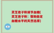 灵芝孢子粉调节血糖(灵芝孢子粉：帮助稳定血糖水平的天然选择)