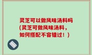 灵芝可以做风味汤料吗(灵芝可做风味汤料，如何搭配不容错过！)