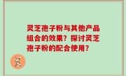 灵芝孢子粉与其他产品组合的效果？探讨灵芝孢子粉的配合使用？