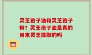 灵芝孢子油和灵芝孢子粉？灵芝孢子油是真的用来灵芝提取的吗