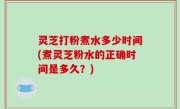灵芝打粉煮水多少时间(煮灵芝粉水的正确时间是多久？)