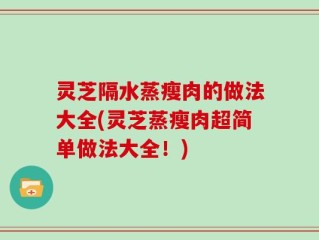 灵芝隔水蒸瘦肉的做法大全(灵芝蒸瘦肉超简单做法大全！)