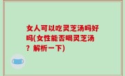 女人可以吃灵芝汤吗好吗(女性能否喝灵芝汤？解析一下)