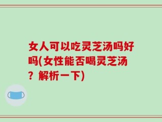 女人可以吃灵芝汤吗好吗(女性能否喝灵芝汤？解析一下)