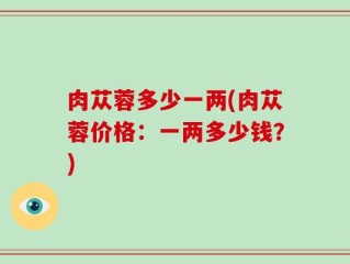 肉苁蓉多少一两(肉苁蓉价格：一两多少钱？)