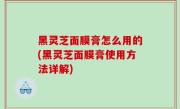 黑灵芝面膜膏怎么用的(黑灵芝面膜膏使用方法详解)
