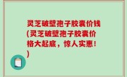 灵芝破壁孢子胶囊价钱(灵芝破壁孢子胶囊价格大起底，惊人实惠！)
