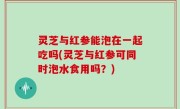 灵芝与红参能泡在一起吃吗(灵芝与红参可同时泡水食用吗？)