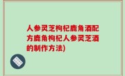 人参灵芝枸杞鹿角酒配方鹿角枸杞人参灵芝酒的制作方法)