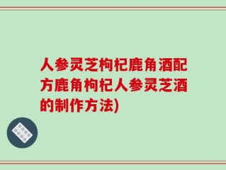 人参灵芝枸杞鹿角酒配方鹿角枸杞人参灵芝酒的制作方法)