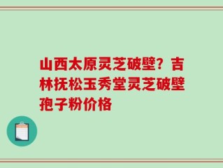山西太原灵芝破壁？吉林抚松玉秀堂灵芝破壁孢子粉价格