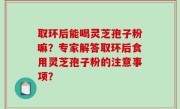 取环后能喝灵芝孢子粉嘛？专家解答取环后食用灵芝孢子粉的注意事项？