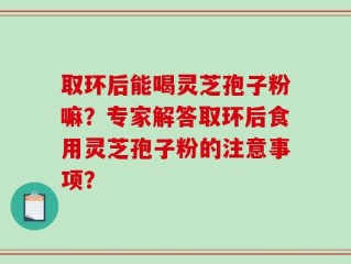 取环后能喝灵芝孢子粉嘛？专家解答取环后食用灵芝孢子粉的注意事项？
