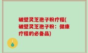 破壁灵芝孢子粉疗程(破壁灵芝孢子粉：健康疗程的必备品)