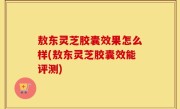 敖东灵芝胶囊效果怎么样(敖东灵芝胶囊效能评测)