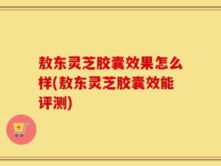 敖东灵芝胶囊效果怎么样(敖东灵芝胶囊效能评测)