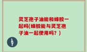灵芝孢子油能和蜂胶一起吗(蜂胶能与灵芝孢子油一起使用吗？)