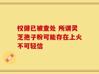 权健已被查处 所谓灵芝孢子粉可能存在上火不可轻信
