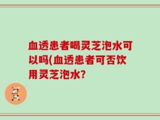 血透患者喝灵芝泡水可以吗(血透患者可否饮用灵芝泡水？