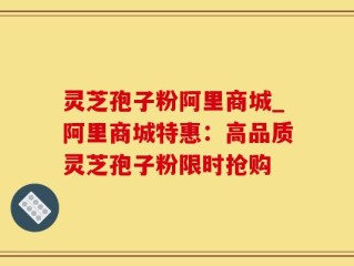 灵芝孢子粉阿里商城_阿里商城特惠：高品质灵芝孢子粉限时抢购