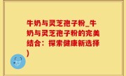 牛奶与灵芝孢子粉_牛奶与灵芝孢子粉的完美结合：探索健康新选择)