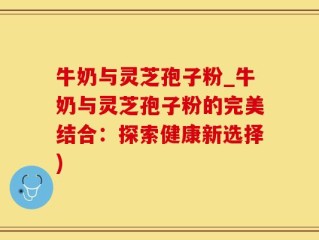 牛奶与灵芝孢子粉_牛奶与灵芝孢子粉的完美结合：探索健康新选择)