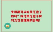 生理期可以吃灵芝孢子粉吗？探讨灵芝孢子粉对女性生理期的影响？