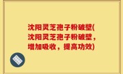 沈阳灵芝孢子粉破壁(沈阳灵芝孢子粉破壁，增加吸收，提高功效)