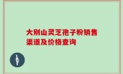 大别山灵芝孢子粉销售渠道及价格查询