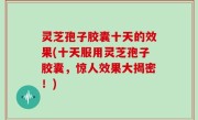 灵芝孢子胶囊十天的效果(十天服用灵芝孢子胶囊，惊人效果大揭密！)