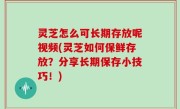 灵芝怎么可长期存放呢视频(灵芝如何保鲜存放？分享长期保存小技巧！)