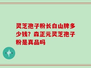 灵芝孢子粉长白山牌多少钱？森正元灵芝孢子粉是真品吗