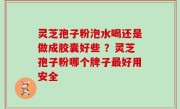 灵芝孢子粉泡水喝还是做成胶囊好些 ？灵芝孢子粉哪个牌子最好用安全