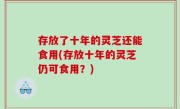 存放了十年的灵芝还能食用(存放十年的灵芝仍可食用？)