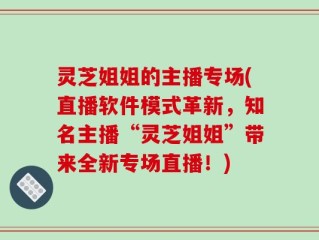 灵芝姐姐的主播专场(直播软件模式革新，知名主播“灵芝姐姐”带来全新专场直播！)