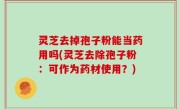 灵芝去掉孢子粉能当药用吗(灵芝去除孢子粉：可作为药材使用？)