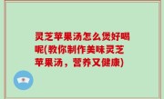 灵芝苹果汤怎么煲好喝呢(教你制作美味灵芝苹果汤，营养又健康)
