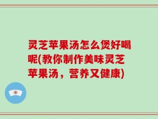灵芝苹果汤怎么煲好喝呢(教你制作美味灵芝苹果汤，营养又健康)