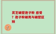 灵芝破壁孢子粉 感受？孢子粉破壳与破壁区别
