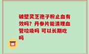 破壁灵芝孢子粉止血有效吗？丹参片能清理血管垃圾吗 可以长期吃吗