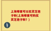 上海哪里可以买灵芝孢子粉(上海哪里可购买灵芝孢子粉？)